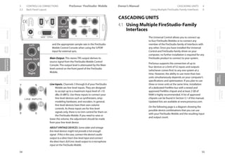 OverviewGetting
Started
Controlsand
Connections
Cascading
Units
Technical
Information
3 CONTROLS  CONNECTIONS PreSonus™ FireStudio™ Mobile
54
OverviewGetting
Started
Controlsand
Connections
Cascading
Units
Technical
Information
CASCADING UNITS 4Owner’s Manual
55
OverviewGetting
Started
Controlsand
Connections
Cascading
Units
Technical
Information
3.3 Back Panel Layout Using Multiple FireStudio-Family Interfaces 0
and the appropriate sample rate in the FireStudio
Mobile Control Console when using the S/PDIF
input for external sync.
Main Output. This stereo TRS output derives its
source signal from the FireStudio Mobile Control
Console. This output level is attenuated by the Main
level control on the front panel of the FireStudio
Mobile.
Line Inputs. Channels 3 through 8 of your FireStudio
Mobile are line-level inputs. They are designed
to accept up to a maximum input level of +10
dBu (0 dBFS). Use these inputs to connect your
line-level devices such as synthesizers, amp-
modeling hardware, and vocoders. In general,
line-level devices have their own volume
controls. As these inputs are for line-level
signals only, there is no trim control for them on
the FireStudio Mobile. If you need to raise or
lower the volume, the adjustment should be made
from your line-level device.
ABOUT VINTAGE DEVICES: Some older and vintage
line-level devices might not provide a hot enough
signal. If this is the case, connect the device’s audio
output to a direct box’s line-level input and connect
the direct box’s XLR (mic-level) output to a microphone
input on the FireStudio Mobile.
CASCADING UNITS
4.1 Using Multiple FireStudio-Family
Interfaces
The Universal Control allows you to connect up
to four FireStudio Mobiles or to connect any
member of the FireStudio family of interfaces with
any other. Once you have installed the Universal
Control and FireStudio-family driver on your
computer, no further installation is required for any
FireStudio product to connect to your system.
PreSonus supports the connection of up to
four devices or a limit of 52 inputs and outputs
(whichever comes first) to any one system at a
time. However, the ability to use more than two
units simultaneously depends on your computer’s
specifications and optimization. If you plan to use
three or more units at the same time, installation
of a dedicated FireWire bus with a tested and
approved FireWire chipset and at least 2 GB of
RAM is highly recommended. A list of approved
chipsets can be found in Section 5.1 of this manual.
Updated lists are available at www.presonus.com.
On the following page is a diagram showing the
possible device combinations that you can use
with your FireStudio Mobile and the resulting input
and output count.
 