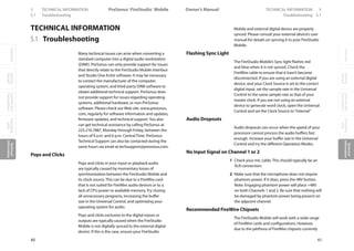 OverviewGetting
Started
Controlsand
Connections
Cascading
Units
Technical
Information
5 TECHNICAL INFORMATION PreSonus™ FireStudio™ Mobile
60
OverviewGetting
Started
Controlsand
Connections
Cascading
Units
Technical
Information
TECHNICAL INFORMATION 5Owner’s Manual
61
OverviewGetting
Started
Controlsand
Connections
Cascading
Units
Technical
Information
5.1 Troubleshooting Troubleshooting 5.1
5.1 Troubleshooting
Many technical issues can arise when converting a
standard computer into a digital audio workstation
(DAW). PreSonus can only provide support for issues
that directly relate to the FireStudio Mobile interface
and Studio One Artist software. It may be necessary
to contact the manufacturer of the computer,
operating system, and third-party DAW software to
obtain additional technical support. PreSonus does
not provide support for issues regarding operating
systems, additional hardware, or non-PreSonus
software. Please check our Web site, www.presonus.
com, regularly for software information and updates,
firmware updates, and technical support.You also
can get technical assistance by calling PreSonus at
225.216.7887, Monday through Friday, between the
hours of 9 a.m. and 6 p.m. Central Time. PreSonus
Technical Support can also be contacted during the
same hours via email at techsupport@presonus.com.
Pops and Clicks
Pops and clicks in your input or playback audio
are typically caused by momentary losses of
synchronization between the FireStudio Mobile and
its clock source. This can be due to a FireWire card
that is not suited for FireWire audio devices or to a
lack of CPU power or available memory. Try closing
all unnecessary programs, increasing the buffer
size in the Universal Control, and optimizing your
operating system for audio.
Pops and clicks exclusive to the digital inputs or
outputs are typically caused when the FireStudio
Mobile is not digitally synced to the external digital
device. If this is the case, ensure your FireStudio
Mobile and external digital device are properly
synced. Please consult your external device’s user
manual for details on syncing it to your FireStudio
Mobile.
Flashing Sync Light
The FireStudio Mobile’s Sync light flashes red
and blue when it is not synced. Check the
FireWire cable to ensure that it hasn’t become
disconnected. If you are using an external digital
device, and your Clock Source is set to the correct
digital input, set the sample rate in the Universal
Control to the same sample rate as that of your
master clock. If you are not using an external
device to generate word clock, open the Universal
Control and set the Clock Source to“Internal.”
Audio Dropouts
Audio dropouts can occur when the speed of your
processor cannot process the audio buffers fast
enough. Increase your buffer size in the Universal
Control and try the different Operation Modes.
No Input Signal on Channel 1 or 2
1 Check your mic cable. This should typically be an
XLR connection.
2 Make sure that the microphone does not require
phantom power. If it does, press the 48V button.
Note: Engaging phantom power will place +48V
on both Channels 1 and 2. Be sure that nothing will
be damaged by phantom power being present on
the adjacent channel.
Recommended FireWire Chipsets
The FireStudio Mobile will work with a wide range
of FireWire cards and configurations. However,
due to the plethora of FireWire chipsets currently
TECHNICAL INFORMATION
 