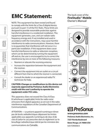 OverviewGetting
Started
Controlsand
Connections
Cascading
Units
Technical
Information
The back cover of the
FireStudio™ Mobile
Owner’s Manual
www.presonus.com
PreSonus Audio Electronics, Inc.
7257 Florida Boulevard
Baton Rouge, LA 70806 USA
820-FSM0008-B
EMC Statement:
NOTE: This equipment has been tested and found
to comply with the limits for a Class B digital device,
pursuant to part 15 of the FCC Rules. These limits are
designed to provide reasonable protection against
harmful interference in a residential installation. This
equipment generates, uses, and can radiate radio
frequency energy and, if not installed and used in
accordance with the instructions, may cause harmful
interference to radio communications. However, there
is no guarantee that interference will not occur in a
particular installation. If this equipment does cause
harmful interference to radio or television reception,
which can be determined by turning the equipment
off and on, the user is encouraged to try to correct the
interference by one or more of the following measures:
• Reorient or relocate the receiving antenna.
• Increase the separation between the equipment and
the receiver.
• Connect the equipment into an outlet on a circuit
different from that to which the receiver is connected.
• Consult the dealer or an experienced radio/TV
technician for help.
CAUTION: Changes or modifications to this device not
expressly approved by PreSonus Audio Electronics
could void the user’s authority to operate the
equipment under FCC rules.
This apparatus does not exceed the Class A/Class
B (whichever is applicable) limits for radio noise
emissions from digital apparatus as set out in the radio
interference regulations of the Canadian Department of
Communications.
ATTENTION — Le présent appareil numérique n’émet
pas de bruits radioélectriques dépassant las limites
applicables aux appareils numériques de class A/de
class B (selon le cas) prescrites dans le réglement sur le
brouillage radioélectrique édicté par les ministere des
communications du Canada.
 