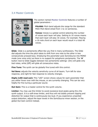 StudioBLADE Generation 3 Keyboard Production Station 31 | P a g e
3.4 Master Controls
The section named Master Controls features a number of
global parameters –
PitchBd: Pitch bend adjusts the range for the standard
MIDI Pitch Bend wheel from 1 to 12 semitones.
Voices: Voices is a global control selecting the number
of voices each layer will play. Setting to 16 voices means
that each layer will play 16 voices. For example: Playing
a 16 note chord on each layer would result in a total 48
voices.
Glide: Glide is a portamento effect like you find in many synthesizers. The Glide
dial adjusts the time the pitch takes to shift from one note to the other in two
consecutively pressed keys. Employing this parameter puts SonicSource into MONO
mode (one voice only) as there is no support for polyphonic portamento. The „A‟
button next to Glide toggles between two portamento settings- [On] will glide only
tied notes, while [Off] will glide all consecutive notes.
Fine Tune: The synth can be globally fine tuned with this control.
Vel Sens: adjusts the velocity sensitivity curve of all layers. Turn left for slow
response, and right for fast response to velocity changes.
Digits (LED read out): This "LED" screen shows values for each parameter that
you either hover over with the mouse, or are currently changing. This can be very
helpful for fine tuning a particular sound.
Out Gain: This is a master control for the synth volume.
Limiter: You may use this limiter to avoid excessive level peaks going thru the
synth output. It is a soft-knee limiter, and thus will not totally prevent clipping and
distortion for output that is continuously too loud. If you experience unwanted
output distortion, adjust the layer levels in the SonicSource mixer section, or the
global Out Gain control instead.
 