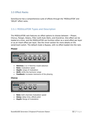 StudioBLADE Generation 3 Keyboard Production Station 32 | P a g e
3.5 Effect Racks
SonicSource has a comprehensive suite of effects through the ‗MODULATOR‘ and
‗DELAY‘ effect racks.
3.5.1 MODULATOR Types and Description
The MODULATOR rack features six effect options to choose between – Phaser,
Chorus, Flanger, Rotary, Filter (with Auto Wah), and Overdrive. One effect can be
loaded at a time, and the MODULATOR can function either as a send effect per layer
or as an insert effect per layer. See the mixer section for more details on the
send/insert switch. The default mode is Bypass, with no effect loaded into the rack.
Phaser
 Notches: 2 or 4 Notches model selection
 Rate: modulation speed
 Depth: range of modulation
 Shift: shifts the harmonic range
 Feedback: increases resonance of the phasing
Chorus
 Rate: both channels modulation speed
 Delay: delay time, affects pitch
 Depth: Range of modulation
 