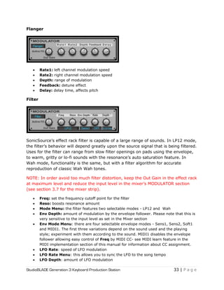 StudioBLADE Generation 3 Keyboard Production Station 33 | P a g e
Flanger
 Rate1: left channel modulation speed
 Rate2: right channel modulation speed
 Depth: range of modulation
 Feedback: detune effect
 Delay: delay time, affects pitch
Filter
SonicSource‘s effect rack filter is capable of a large range of sounds. In LP12 mode,
the filter‘s behavior will depend greatly upon the source signal that is being filtered.
Uses for the filter can range from slow filter openings on pads using the envelope,
to warm, gritty or lo-fi sounds with the resonance‘s auto saturation feature. In
Wah mode, functionality is the same, but with a filter algorithm for accurate
reproduction of classic Wah Wah tones.
NOTE: In order avoid too much filter distortion, keep the Out Gain in the effect rack
at maximum level and reduce the input level in the mixer‘s MODULATOR section
(see section 3.7 for the mixer strip).
 Freq: set the frequency cutoff point for the filter
 Reso: boosts resonance amount
 Mode Menu: the filter features two selectable modes - LP12 and Wah
 Env Depth: amount of modulation by the envelope follower. Please note that this is
very sensitive to the input level as set in the Mixer section
 Env Mode Menu: there are four selectable envelope modes - Sens1, Sens2, Soft1
and MIDI1. The first three variations depend on the sound used and the playing
style; experiment with them according to the sound. MIDI1 disables the envelope
follower allowing easy control of Freq by MIDI CC- see MIDI learn feature in the
MIDI implementation section of this manual for information about CC assignment.
 LFO Rate: speed of LFO modulation
 LFO Rate Menu: this allows you to sync the LFO to the song tempo
 LFO Depth: amount of LFO modulation
 