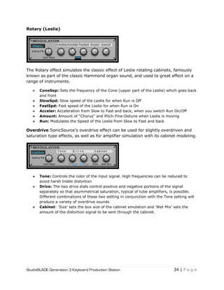 StudioBLADE Generation 3 Keyboard Production Station 34 | P a g e
Rotary (Leslie)
The Rotary effect simulates the classic effect of Leslie rotating cabinets, famously
known as part of the classic Hammond organ sound, and used to great effect on a
range of instruments.
 ConeSep: Sets the frequency of the Cone (upper part of the Leslie) which goes back
and front
 SlowSpd: Slow speed of the Leslie for when Run is Off
 FastSpd: Fast speed of the Leslie for when Run is On
 Acceler: Acceleration from Slow to Fast and back, when you switch Run On/Off
 Amount: Amount of "Chorus" and Pitch-Fine-Detune when Leslie is moving
 Run: Modulates the Speed of the Leslie from Slow to Fast and back
Overdrive SonicSource‘s overdrive effect can be used for slightly overdriven and
saturation type effects, as well as for amplifier simulation with its cabinet modeling.
 Tone: Controls the color of the input signal. High frequencies can be reduced to
avoid harsh treble distortion
 Drive: The two drive dials control positive and negative portions of the signal
separately so that asymmetrical saturation, typical of tube amplifiers, is possible.
Different combinations of these two setting in conjunction with the Tone setting will
produce a variety of overdrive sounds
 Cabinet: ‗Size‘ sets the box size of the cabinet emulation and ‗Wet Mix‘ sets the
amount of the distortion signal to be sent through the cabinet.
 