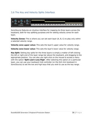 StudioBLADE Generation 3 Keyboard Production Station 36 | P a g e
3.6 The Key and Velocity Splits Interface
SonicSource features an intuitive interface for mapping its three layers across the
keyboard, both for key splitting purposes and for setting velocity zones for each
layer.
Velocity Zones: This is where you can set each layer (A, B, C) to play only within
a selected velocity range.
Velocity zone upper value: This sets the layer‘s upper value for velocity range.
Velocity zone lower value: This sets the layer‘s lower value for velocity range.
Key Split: Setting key splits for the three layers is simply a matter of left-clicking
the left or right end of the layer range bar above the keyboard, and dragging to the
appropriate position. You can also use right-click on the mouse to access a menu
with the option ‗Split Learn Low/High‘. After selecting this option on a particular
layer, you can use your keyboard midi controller (or the GUI mini keyboard in
SonicSource) to set the low and high keys that you wish to use as the key range.
 