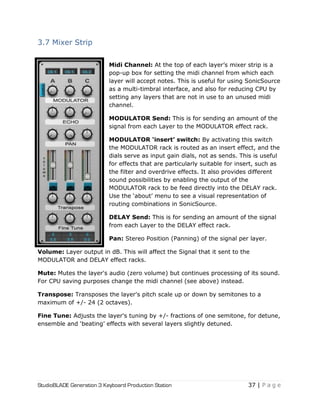 StudioBLADE Generation 3 Keyboard Production Station 37 | P a g e
3.7 Mixer Strip
Midi Channel: At the top of each layer‘s mixer strip is a
pop-up box for setting the midi channel from which each
layer will accept notes. This is useful for using SonicSource
as a multi-timbral interface, and also for reducing CPU by
setting any layers that are not in use to an unused midi
channel.
MODULATOR Send: This is for sending an amount of the
signal from each Layer to the MODULATOR effect rack.
MODULATOR „insert‟ switch: By activating this switch
the MODULATOR rack is routed as an insert effect, and the
dials serve as input gain dials, not as sends. This is useful
for effects that are particularly suitable for insert, such as
the filter and overdrive effects. It also provides different
sound possibilities by enabling the output of the
MODULATOR rack to be feed directly into the DELAY rack.
Use the ‗about‘ menu to see a visual representation of
routing combinations in SonicSource.
DELAY Send: This is for sending an amount of the signal
from each Layer to the DELAY effect rack.
Pan: Stereo Position (Panning) of the signal per layer.
Volume: Layer output in dB. This will affect the Signal that it sent to the
MODULATOR and DELAY effect racks.
Mute: Mutes the layer's audio (zero volume) but continues processing of its sound.
For CPU saving purposes change the midi channel (see above) instead.
Transpose: Transposes the layer's pitch scale up or down by semitones to a
maximum of +/- 24 (2 octaves).
Fine Tune: Adjusts the layer's tuning by +/- fractions of one semitone, for detune,
ensemble and ‗beating‘ effects with several layers slightly detuned.
 