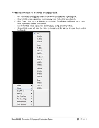StudioBLADE Generation 3 Keyboard Production Station 39 | P a g e
Mode: Determines how the notes are arpeggiated.
 Up: Held notes arpeggiate continuously from lowest to the highest pitch.
 Down: Held notes arpeggiate continuously from highest to lowest pitch.
 Up – Down: Held notes arpeggiate continuously from lowest to highest pitch, then
from highest to lowest, then repeat.
 Random: Held notes arpeggiate continuously using random pitches.
 Order: Held notes will play the notes in the same order as you pressed them on the
keyboard.
 