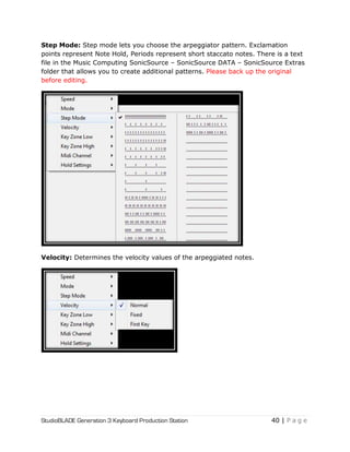 StudioBLADE Generation 3 Keyboard Production Station 40 | P a g e
Step Mode: Step mode lets you choose the arpeggiator pattern. Exclamation
points represent Note Hold, Periods represent short staccato notes. There is a text
file in the Music Computing SonicSource – SonicSource DATA – SonicSource Extras
folder that allows you to create additional patterns. Please back up the original
before editing.
Velocity: Determines the velocity values of the arpeggiated notes.
 