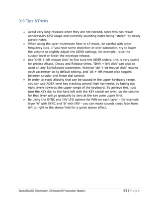 StudioBLADE Generation 3 Keyboard Production Station 43 | P a g e
3.9 Tips &Tricks
 Avoid very long releases when they are not needed, since this can result
unnecessary CPU usage and currently sounding notes being "stolen" by newly
played notes.
 When using the layer multimode filter in LP mode, be careful with lower
frequency cuts. If you hear some distortion or over saturation, try to lower
the volume or slightly adjust the ADSR settings, for example, raise the
sustain level or lower the envelope release.
 Use ‗shift + left mouse click‘ to fine tune the ADSR sliders, this is very useful
for precise Attack, Decay and Release times. ‗Shift + left click‘ can also be
used on any SonicSource parameter; likewise ‗ctrl + let mouse click‘ returns
each parameter to its default setting, and ‗alt + left mouse click toggles
between circular and linear dial control.
 In order to avoid aliasing that can be caused in the upper keyboard range,
you can use ADSR level key tracking control high harmonics by fading out
right layers towards the upper range of the keyboard. To achieve this, just
turn the KEY dial to the hard left with the KEY switch on level, so the volume
for that layer will go gradually to zero at the key zone upper limit.
 By using the SYNC and INV LFO options for PAN on each layer – for example
layer ‗A‘ with SYNC and ‗B‘ with INV - you can make sounds cross fade from
left to right in the stereo field for a great stereo effect.
 