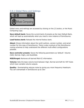 StudioBLADE Generation 3 Keyboard Production Station 44 | P a g e
3.9.1 Global Menu and Settings
Global menu and settings are accessed by clicking on the [?] button, or the Music
Computing Logo.
Save default bank: Saves the current bank of presets as the User-Default Bank,
which will load up automatically when you insert a new instance of SonicSource.
Load factory bank: Reloads the internal factory bank.
About: Shows information about the synth authors, version number, and serial
number for this copy of SonicSource. There is also a picture of the SonicSource
routing schemes to help understand the different multi-effect configurations
possible.
Save controller presets: Saves the following parameters as ‗default‘: Volume
(Soft, Normal, High), and AutoGlide.
MIDIForget: Removes all learned Midi-CC information.
Volume: Sets the base volume level between High, Normal and Soft for VST hosts
which have variable volume outputs.
Quality: Oversampling reduces noise by giving you more frequency headroom.
You can oversample in SonicSource up to 16x!
 