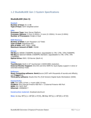 StudioBLADE Generation 3 Keyboard Production Station 6 | P a g e
1.2 StudioBLADE Gen 3 System Specifications
StudioBLADE (Gen 3)
Keybed:
Number of keys: 61 or 88
Type of keys: Semi-weighted action
CPU:
Processor Type: Xeon Server Platform
Processor Options: 2-Core (2.0GHz) / 4-core (2.13GHz) / 6-core (2.4GHz)
Number of Processors: Single or Dual
RAM Memory:
Number of Slots: 6 per Processor (12 Total)
Type of RAM: Registered ECC
Size of RAM: 4GB / 8GB / 16GB
Maximum Amount of RAM: 192GB
Drives:
HD Bay 1: 500GB (7200RPM) Standard. Upgradeable to 1TB / 2TB / 3TB (7200RPM)
HD Bay 2: Optional 500GB (7200RPM) Standard. Upgradeable to 1TB / 2TB / 3TB
(7200RPM)
Optical Drive: DVD / CD Burner (Built-in)
Video:
TouchScreen: Built-in 22" touchscreen (1920X1080) resolution.
External Monitor Support: One DVI and One HDMI for dual display support in clone or
extended desktop mode.
Software:
Music Computing software: SonicSource (VSTi with thousands of sounds and effects),
and TriggerGrid
Third party software: Studio One Pro (Full Version) Digital Audio Workstation (DAW)
Connectivity:
USB: Two USB 2.0 Port + 4-port USB 2.0 Hub
FireWire: One Internal Firewire 400 Port + 2 External Firewire 400 Port
MIDI: IN / OUT/ OUT
Ethernet: 1000BASE-T
Construction material: Anodized aluminum
Size: 61-Key 40"(L) x 18"(D) x 6"(H), 88-Key 50"(L) x 18"(D) x 6"(H)
 