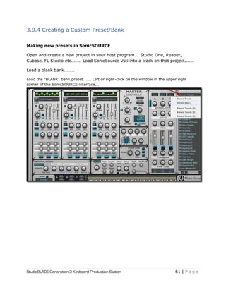 StudioBLADE Generation 3 Keyboard Production Station 61 | P a g e
3.9.4 Creating a Custom Preset/Bank
Making new presets in SonicSOURCE
Open and create a new project in your host program... Studio One, Reaper,
Cubase, FL Studio etc....... Load SonicSource Vsti into a track on that project......
Load a blank bank.......
Load the "BLANK" bank preset...... Left or right-click on the window in the upper right
corner of the SonicSOURCE interface...
 