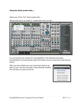 StudioBLADE Generation 3 Keyboard Production Station 63 | P a g e
Using the blank preset slots....
Select one of the "Init" blank preset slots....
Add sounds into A, B, and/or C. Tweak them how you like.
You will find the raw content for SonicSOURCE in the [WaveForms] folder.
SonicSOURCE will automatically select this folder once you press the [Load Sound]
button.
After you have edited your new sound and ready to go
back to your new list of presets, select [Browse Presets]
this will take you back to the list.
 