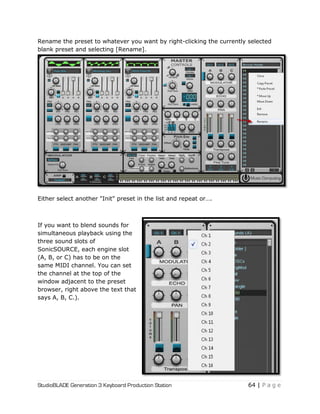 StudioBLADE Generation 3 Keyboard Production Station 64 | P a g e
Rename the preset to whatever you want by right-clicking the currently selected
blank preset and selecting [Rename].
Either select another "Init" preset in the list and repeat or….
If you want to blend sounds for
simultaneous playback using the
three sound slots of
SonicSOURCE, each engine slot
(A, B, or C) has to be on the
same MIDI channel. You can set
the channel at the top of the
window adjacent to the preset
browser, right above the text that
says A, B, C.).
 