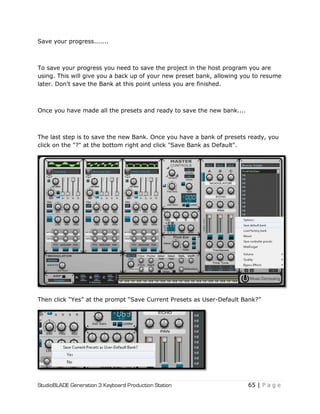 StudioBLADE Generation 3 Keyboard Production Station 65 | P a g e
Save your progress.......
To save your progress you need to save the project in the host program you are
using. This will give you a back up of your new preset bank, allowing you to resume
later. Don't save the Bank at this point unless you are finished.
Once you have made all the presets and ready to save the new bank....
The last step is to save the new Bank. Once you have a bank of presets ready, you
click on the "?" at the bottom right and click "Save Bank as Default".
Then click ―Yes‖ at the prompt ―Save Current Presets as User-Default Bank?‖
 
