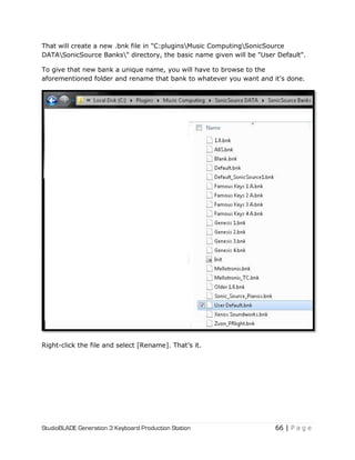StudioBLADE Generation 3 Keyboard Production Station 66 | P a g e
That will create a new .bnk file in "C:pluginsMusic ComputingSonicSource
DATASonicSource Banks" directory, the basic name given will be "User Default".
To give that new bank a unique name, you will have to browse to the
aforementioned folder and rename that bank to whatever you want and it's done.
Right-click the file and select [Rename]. That‘s it.
 