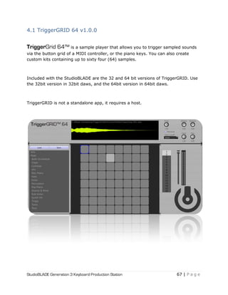 StudioBLADE Generation 3 Keyboard Production Station 67 | P a g e
4.1 TriggerGRID 64 v1.0.0
TriggerGrid 64™ is a sample player that allows you to trigger sampled sounds
via the button grid of a MIDI controller, or the piano keys. You can also create
custom kits containing up to sixty four (64) samples.
Included with the StudioBLADE are the 32 and 64 bit versions of TriggerGRID. Use
the 32bit version in 32bit daws, and the 64bit version in 64bit daws.
TriggerGRID is not a standalone app, it requires a host.
 