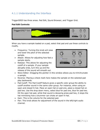 StudioBLADE Generation 3 Keyboard Production Station 68 | P a g e
4.1.1 Understanding the Interface
TriggerGRID has three areas. Pad Edit, Sound Browser, and Trigger Grid.
Pad Edit Controls:
When you have a sample loaded on a pad, select that pad and use these controls to
modify.
 Frequency: Turning this knob will raise
and lower the pitch of the selected
sample.
 Attack: Allows for adjusting how fast a
sample starts.
 Release: This allows for adjusting the
cutoff of a sample. If your sample
abruptly ends, turn this up and the
release of the sound will smooth out.
 Wave Editor: Dragging the pointer in this window allows you to trim/truncate
a sample.
 Reverse: Placing a check mark here makes the sample on the selected pad
play backwards.
 Pad Cutoff: The Pad Cutoff feature gives a specific color group the ability to
cutoff another sound in the same color group. For instance, when using an
open and closed hi-hat. Place an open hat on pad one, place a closed hat on
pad two. Use the drop down menu, select blue for pad one, blue for pad two.
Hit the open hat pad, while that sound is decaying press pad two, it stops the
hat mimicking how a drummer can choke an open hi hat.
 Gain: This is the volume for the selected pad.
 Pan: This knob allows for adjustment of the sound in the left/right audio
channel.
 