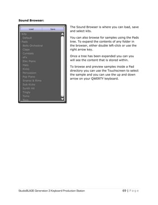 StudioBLADE Generation 3 Keyboard Production Station 69 | P a g e
Sound Browser:
The Sound Browser is where you can load, save
and select kits.
You can also browse for samples using the Pads
tree. To expand the contents of any folder in
the browser, either double left-click or use the
right arrow key.
Once a tree has been expanded you can you
will see the content that is stored within.
To browse and preview samples inside a Pad
directory you can use the Touchscreen to select
the sample and you can use the up and down
arrow on your QWERTY keyboard.
 