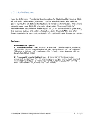 StudioBLADE Generation 3 Keyboard Production Station 7 | P a g e
1.2.1 Audio Features
Hear the Difference: The standard configuration for StudioBLADEs include a 24bit-
48 kHz audio I/O with two (2) combo XLR & ¼‖ mic/instrument 48V phantom
power inputs, two (2) balanced outputs and a stereo headphone jack. The optional
upgrade gives you a 24bit-96 kHz audio I/O with two (2) combo XLR & ¼‖
mic/instrument 48V phantom power inputs, six (6) ¼‖ balanced inputs (line-level),
two balanced outputs and a stereo headphone jack. StudioBLADEs also offer
Firewire ports in the event outboard audio I/O or other Firewire devices are needed.
Features:
Audio Interface Options:
1.) Presonus Audiobox USB: Inputs - 2 XLR or (1/4") TRS (balanced or unbalanced)
combo inputs /w +48v phantom power and gain control: Outputs - 2 (1/4") balanced
TRS output + 1 stereo (1/4") headphone, MIDI (in/out) +1 direct keyboard MIDI out,
Sample Rate (24bit 48KHz)
2.) Presonus Firestudio Mobile: Inputs - 2 XLR or (1/4") TRS (balanced or
unbalanced) combo inputs /w +48v phantom power and gain control plus 6 balanced
line level (1/4"): Outputs - 2 balanced (1/4") TRS, S/PDIF (in/out), MIDI (in/out) +1
direct keyboard MIDI out, Sample Rate (24bit 96KHz)
 