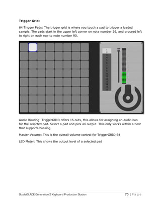 StudioBLADE Generation 3 Keyboard Production Station 70 | P a g e
Trigger Grid:
64 Trigger Pads: The trigger grid is where you touch a pad to trigger a loaded
sample. The pads start in the upper left corner on note number 36, and proceed left
to right on each row to note number 90.
Audio Routing: TriggerGRID offers 16 outs, this allows for assigning an audio bus
for the selected pad. Select a pad and pick an output. This only works within a host
that supports bussing.
Master Volume: This is the overall volume control for TriggerGRID 64
LED Meter: This shows the output level of a selected pad
 