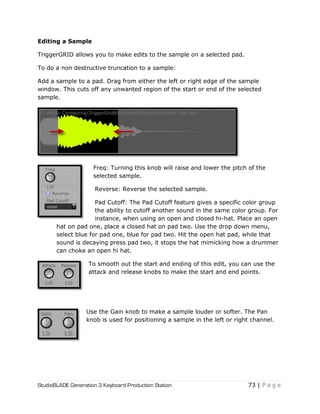 StudioBLADE Generation 3 Keyboard Production Station 73 | P a g e
Editing a Sample
TriggerGRID allows you to make edits to the sample on a selected pad.
To do a non destructive truncation to a sample:
Add a sample to a pad. Drag from either the left or right edge of the sample
window. This cuts off any unwanted region of the start or end of the selected
sample.
Freq: Turning this knob will raise and lower the pitch of the
selected sample.
Reverse: Reverse the selected sample.
Pad Cutoff: The Pad Cutoff feature gives a specific color group
the ability to cutoff another sound in the same color group. For
instance, when using an open and closed hi-hat. Place an open
hat on pad one, place a closed hat on pad two. Use the drop down menu,
select blue for pad one, blue for pad two. Hit the open hat pad, while that
sound is decaying press pad two, it stops the hat mimicking how a drummer
can choke an open hi hat.
To smooth out the start and ending of this edit, you can use the
attack and release knobs to make the start and end points.
Use the Gain knob to make a sample louder or softer. The Pan
knob is used for positioning a sample in the left or right channel.
 