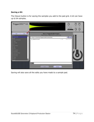 StudioBLADE Generation 3 Keyboard Production Station 74 | P a g e
Saving a Kit
The [Save] button is for saving the samples you add to the pad grid. A kit can have
up to 64 samples.
Saving will also save all the edits you have made to a sample pad.
 