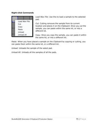 StudioBLADE Generation 3 Keyboard Production Station 75 | P a g e
Right-click Commands
Load Wav File: Use this to load a sample to the selected
pad.
Cut: Cutting removes the sample from its current
location and places it on the Clipboard. Once you cut the
sample, you can paste within the same kit, or into a
different kit.
Copy: Once you copy the sample, you can paste it within
the same kit, or into a different kit.
Paste: When you have placed a sample on the Clipboard by copying or cutting, you
can paste them within the same kit, or a different kit.
Unload: Unloads the sample of the select pad.
Unload All: Unloads all the samples of all the pads.
 