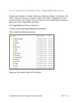 StudioBLADE Generation 3 Keyboard Production Station 76 | P a g e
4.1.3 Loading New Samples to the TriggerGRID Pad Library
Prepare your samples in a folder. Name your folder accordingly. For instance, ―My
Kicks‖. Please do not put a sub folder inside of this folder. TriggerGRID can only
browse one layer into a folder. Once you have your new sample folders prepared,
copy them to the TriggerGRID pad library.
The TriggerGRID pad library is located in:
C:/Music Computing/TriggerGRID64/Content/Pads/
This is what this directory looks like.
Drag your new sample folder to this location.
 