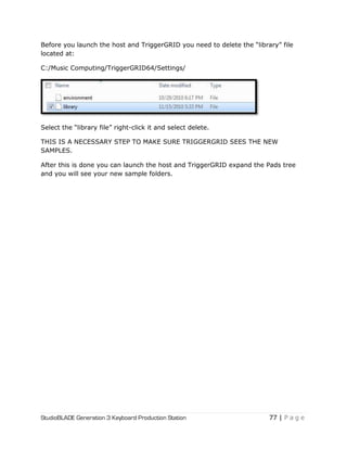 StudioBLADE Generation 3 Keyboard Production Station 77 | P a g e
Before you launch the host and TriggerGRID you need to delete the ―library‖ file
located at:
C:/Music Computing/TriggerGRID64/Settings/
Select the ―library file‖ right-click it and select delete.
THIS IS A NECESSARY STEP TO MAKE SURE TRIGGERGRID SEES THE NEW
SAMPLES.
After this is done you can launch the host and TriggerGRID expand the Pads tree
and you will see your new sample folders.
 