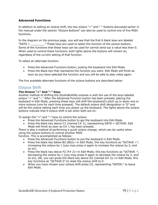 StudioBLADE Generation 3 Keyboard Production Station 79 | P a g e
Advanced Functions
In addition to setting an octave shift, the two octave ―+‖ and ―-‖ buttons discussed earlier in
the manual under the section ―Octave Buttons‖ can also be used to control one of five MIDI
functions.
In the diagram on the previous page, you will see that the first 6 black keys are labeled
―DATA = ________.‖ These keys are used to select the function of the octave buttons.
Some of the functions that these keys can be used for cannot send out a value less than 0.
When used to control these functions, both lights above the buttons will remain on,
regardless of the current setting of that function.
To select an alternate function:
 Press the Advanced Functions button, putting the keyboard into Edit Mode.
 Press the black key that represents the function you want. Edit Mode will finish as
soon as you have selected the function and you will be able to play notes again.
The five available alternate functions of the octave buttons are described below:
Octave Shift
The Octave “+” And “-” Keys
Another method of shifting the StudioBLADEs octaves is with the use of the keys labeled
octave ―+‖ and ―-.‖ After the Advanced Function button has been pressed, placing the
keyboard in Edit Mode, pressing these keys will shift the keyboard‘s pitch up or down one or
more octaves (one for each time pressed). The default octave shift designation is ―0‖ and
will be the octave setting each time you power up the keyboard. The lights above the octave
buttons indicate that 0 octave shift is set when both are on.
To assign the ―+‖ and ―-‖ keys to control the octave:
 Press the Advanced Functions button to get the keyboard into Edit Mode.
 Press the black key above C1 (named C# 1), representing DATA = OCTAVE. Edit
Mode will finish as soon as C# 1 has been pressed.
There is also a method of performing a quick octave change, which can be useful when
using the octave buttons to control another MIDI
function. This is accomplished as follows:
 Press the Advanced Functions button to put the keyboard in Edit Mode.
 Press the black key below B2 (Bb2)—in Edit Mode, this key functions as ―OCTAVE +‖,
increasing the octave by 1 (you may press it again to increase the octave by 2, and
so on).
 Press the black key above F2 (F# 2)—in Edit Mode, this key functions as ―OCTAVE -‖,
decreasing the octave by 1 (you may press it again to decrease the octave by 2, and
so on), OR, you can press the black key above G2 (named G# 2)—in Edit Mode, this
key functions as ―OCTAVE 0‖ to reset the octave shift to 0.
 When you have chosen your octave shift press C5, representing ―ENTER,‖ to leave
Edit Mode.
 