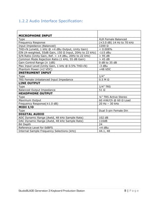 StudioBLADE Generation 3 Keyboard Production Station 8 | P a g e
1.2.2 Audio Interface Specification:
MICROPHONE INPUT
Type XLR Female Balanced
Frequency Response (±3.0 dB) 14 Hz to 70 kHz
Input Impedance (Balanced) 1200 Ω
THD+N (unwtd, 1 kHz @ +4 dBu Output, Unity Gain) < 0.008%
EIN (A-weighted, 55dB Gain, 150 Ω Input, 20Hz to 22 kHz) -115 dBu
S/N Ratio (Unity Gain, Ref. = +4 dBu, 20Hz to 22 kHz) > 95 dB
Common Mode Rejection Ratio (1 kHz, 55 dB Gain) > 45 dB
Gain Control Range (± 1dB) 0 dB to 35 dB
Max Input Level (Unity Gain, 1 kHz @ 0.5% THD+N) -3 dBu
Phantom Power (±2 VDC) +48 VDC
INSTRUMENT INPUT
Type 1/4‖
TRS Female Unbalanced Input Impedance 0.5 M Ω
LINE OUTPUT
Type 1/4‖ TRS
Balanced Output Impedance 51 Ω
HEADPHONE OUTPUT
Type ¼‖ TRS Active Stereo
Maximum Output 60 mW/Ch @ 60 Ω Load
Frequency Response(±1.0 dB) 20 Hz – 30 kHz
MIDI I/O
Type Dual 5-pin Female Din
DIGITAL AUDIO
ADC Dynamic Range (Awtd, 48 kHz Sample Rate) 102 dB
DAC Dynamic Range (Awtd, 48 kHz Sample Rate) 110dB
Bit Depth 24
Reference Level for 0dBFS +4 dBu
Internal Sample Frequency Selections (kHz) 44.1, 48
 