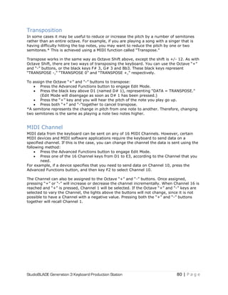 StudioBLADE Generation 3 Keyboard Production Station 80 | P a g e
Transposition
In some cases it may be useful to reduce or increase the pitch by a number of semitones
rather than an entire octave. For example, if you are playing a song with a singer that is
having difficulty hitting the top notes, you may want to reduce the pitch by one or two
semitones.* This is achieved using a MIDI function called ―Transpose.‖
Transpose works in the same way as Octave Shift above, except the shift is +/- 12. As with
Octave Shift, there are two ways of transposing the keyboard. You can use the Octave ―+‖
and ―-‖ buttons, or the black keys F# 3, G# 3 and Bb3. These black keys represent
―TRANSPOSE -,‖ ―TRANSPOSE 0‖ and ―TRANSPOSE +,‖ respectively.
To assign the Octave ―+‖ and ―-‖ buttons to transpose:
 Press the Advanced Functions button to engage Edit Mode.
 Press the black key above D1 (named D# 1), representing ―DATA = TRANSPOSE.‖
(Edit Mode will disengage as soon as D# 1 has been pressed.)
 Press the ―+‖ key and you will hear the pitch of the note you play go up.
 Press both ―+‖ and ―-―together to cancel transpose.
*A semitone represents the change in pitch from one note to another. Therefore, changing
two semitones is the same as playing a note two notes higher.
MIDI Channel
MIDI data from the keyboard can be sent on any of 16 MIDI Channels. However, certain
MIDI devices and MIDI software applications require the keyboard to send data on a
specified channel. If this is the case, you can change the channel the data is sent using the
following method:
 Press the Advanced Functions button to engage Edit Mode.
 Press one of the 16 Channel keys from D1 to E3, according to the Channel that you
need.
For example, if a device specifies that you need to send data on Channel 10, press the
Advanced Functions button, and then key F2 to select Channel 10.
The Channel can also be assigned to the Octave ―+‖ and ―-‖ buttons. Once assigned,
pressing ―+‖ or ―-‖ will increase or decrease the channel incrementally. When Channel 16 is
reached and ―+‖ is pressed, Channel 1 will be selected. If the Octave ―+‖ and ―-‖ keys are
selected to vary the Channel, the lights above the buttons will not change, since it is not
possible to have a Channel with a negative value. Pressing both the ―+‖ and ―-‖ buttons
together will recall Channel 1.
 