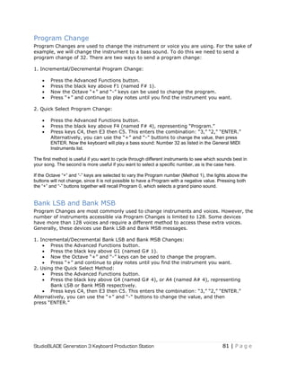 StudioBLADE Generation 3 Keyboard Production Station 81 | P a g e
Program Change
Program Changes are used to change the instrument or voice you are using. For the sake of
example, we will change the instrument to a bass sound. To do this we need to send a
program change of 32. There are two ways to send a program change:
1. Incremental/Decremental Program Change:
 Press the Advanced Functions button.
 Press the black key above F1 (named F# 1).
 Now the Octave ―+‖ and ―-‖ keys can be used to change the program.
 Press ―+‖ and continue to play notes until you find the instrument you want.
2. Quick Select Program Change:
 Press the Advanced Functions button.
 Press the black key above F4 (named F# 4), representing ―Program.‖
 Press keys C4, then E3 then C5. This enters the combination: ―3,‖ ―2,‖ ―ENTER.‖
Alternatively, you can use the ―+‖ and ―-‖ buttons to change the value, then press
ENTER. Now the keyboard will play a bass sound: Number 32 as listed in the General MIDI
Instruments list.
The first method is useful if you want to cycle through different instruments to see which sounds best in
your song. The second is more useful if you want to select a specific number, as is the case here.
If the Octave “+” and “-” keys are selected to vary the Program number (Method 1), the lights above the
buttons will not change, since it is not possible to have a Program with a negative value. Pressing both
the “+” and “-” buttons together will recall Program 0, which selects a grand piano sound.
Bank LSB and Bank MSB
Program Changes are most commonly used to change instruments and voices. However, the
number of instruments accessible via Program Changes is limited to 128. Some devices
have more than 128 voices and require a different method to access these extra voices.
Generally, these devices use Bank LSB and Bank MSB messages.
1. Incremental/Decremental Bank LSB and Bank MSB Changes:
 Press the Advanced Functions button.
 Press the black key above G1 (named G# 1).
 Now the Octave ―+‖ and ―-‖ keys can be used to change the program.
 Press ―+‖ and continue to play notes until you find the instrument you want.
2. Using the Quick Select Method:
 Press the Advanced Functions button.
 Press the black key above G4 (named G# 4), or A4 (named A# 4), representing
Bank LSB or Bank MSB respectively.
 Press keys C4, then E3 then C5. This enters the combination: ―3,‖ ―2,‖ ―ENTER.‖
Alternatively, you can use the ―+‖ and ―-‖ buttons to change the value, and then
press ―ENTER.‖
 