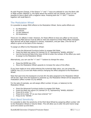 StudioBLADE Generation 3 Keyboard Production Station 82 | P a g e
As with Program Change, if the Octave ―+‖ and ―-‖ keys are selected to vary the Bank LSB
or MSB number (Method 1), the lights above the buttons will not change, since it is not
possible to have a Bank with a negative value. Pressing both the ―+‖ and ―-‖ buttons
together will recall Bank 0.
The Modulation Wheel
It is possible to assign MIDI effects to the Modulation Wheel. Some useful effects are
 01 Modulation
 07 Volume
 10 Pan (balance)
 05 Portamento
There are 131 effects in total. However, for these effects to have any affect on the sound,
the receiving MIDI device must be able to read and respond to these MIDI effect messages.
Most devices will at least respond to volume, modulation, and pan data. (The full list of
effects is given at the back of this manual.)
To assign an effect to the Modulation Wheel:
 Press the Advanced Functions button to engage Edit Mode.
 Press the black key above C4 (named C# 4), representing ―WHEEL ASSIGN.‖
 Use the Numerical Data Entry keys G3-B4 to enter the number of the effect you want
to assign to the Modulation Wheel.
Alternatively, you can use the ―+‖ and ―-‖ buttons to change the value.
 Press the ENTER key (C5).
 Move the Modulation Wheel upwards to increase the value of the effect.
If you have made an error while entering the numerical data value, you can press the
CANCEL key (C1) to exit Edit Mode without changing the effect assigned to the Modulation
Wheel.
Note that each time the keyboard is turned off, the data assigned to the Modulation Wheel
will be lost. Each time the keyboard is powered up, the Modulation Wheel will be assigned to
modulation (effect number 01) by default.
For the sake of example, we will assign effect number 10 (pan, or balance) to the
Modulation Wheel.
 Press the Advanced Functions button to engage Edit Mode.
 Press the black key above C4 (named C# 4), representing ―WHEEL ASSIGN.‖
 Press A3 to enter ―1.‖
 Press G3 to enter ―0‖ so you have entered ―10.‖
 Press C5 for ―ENTER.‖
Pitch Bend Sensitivity
It is possible to alter the sensitivity of the Pitch Bend Wheel by assigning effect number 128
to the Modulation Wheel or Volume Slider. This will allow you to alter the pitch bend range
up to one octave up and down.
 
