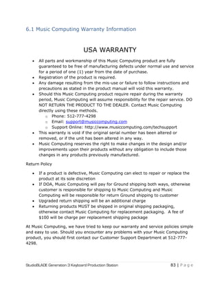 StudioBLADE Generation 3 Keyboard Production Station 83 | P a g e
6.1 Music Computing Warranty Information
USA WARRANTY
 All parts and workmanship of this Music Computing product are fully
guaranteed to be free of manufacturing defects under normal use and service
for a period of one (1) year from the date of purchase.
 Registration of the product is required.
 Any damage resulting from the mis-use or failure to follow instructions and
precautions as stated in the product manual will void this warranty.
 Should this Music Computing product require repair during the warranty
period, Music Computing will assume responsibility for the repair service. DO
NOT RETURN THE PRODUCT TO THE DEALER. Contact Music Computing
directly using these methods.
o Phone: 512-777-4298
o Email: support@musiccomputing.com
o Support Online: http://www.musiccomputing.com/techsupport
 This warranty is void if the original serial number has been altered or
removed, or if the unit has been altered in any way.
 Music Computing reserves the right to make changes in the design and/or
improvements upon their products without any obligation to include those
changes in any products previously manufactured.
Return Policy
 If a product is defective, Music Computing can elect to repair or replace the
product at its sole discretion
 If DOA, Music Computing will pay for Ground shipping both ways, otherwise
customer is responsible for shipping to Music Computing and Music
Computing will be responsible for return Ground shipping to customer
 Upgraded return shipping will be an additional charge
 Returning products MUST be shipped in original shipping packaging,
otherwise contact Music Computing for replacement packaging. A fee of
$100 will be charge per replacement shipping package
At Music Computing, we have tried to keep our warranty and service policies simple
and easy to use. Should you encounter any problems with your Music Computing
product, you should first contact our Customer Support Department at 512-777-
4298.
 