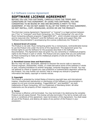 StudioBLADE Generation 3 Keyboard Production Station 84 | P a g e
6.2 Software License Agreement
SOFTWARE LICENSE AGREEMENT
BEFORE YOU USE THIS SOFTWARE, CAREFULLY READ THE TERMS AND
CONDITIONS OF THIS AGREEMENT. BY USING THIS SOFTWARE, YOU ARE
CONSENTING TO BE BOUND BY AND ARE BECOMING A PARTY TO THIS
AGREEMENT. IF YOU DO NOT AGREE TO ALL OF THE TERMS OF THIS AGREEMENT,
DO NOT INSTALL, COPY, DOWNLOAD, ACCESS OR USE THE PRODUCT.
This End-User License Agreement ("Agreement" or "License") is a legal contract between
you ("You" or "Licensee") and Music Computing, Inc ("Music Computing") for use of the
Music Computing software programs TriggerGRID 64™, which includes computer software
and its resources (the "Software") and the Software user guide and support files (the
"Software Documentation") accompanying this License (collectively the "Product").
1. General Grant of License
The Product is not sold. Music Computing grants You a nonexclusive, nontransferable license
to use the Product only under the terms of this Agreement. This Agreement gives You
limited rights to use the Software for the purposes described in the Software
Documentation. This Agreement does not grant You any ownership or intellectual property
rights to the Product in part or whole. The Product and any copies that you are authorized
by Music Computing to make are the intellectual property of and are owned by Music
Computing Inc.
2. Permitted License Uses and Restrictions
2.1 You may not copy, decompile, attempt to discover the source code or resources,
reverse engineer, disassemble, modify, or create derivative works of the Software in whole
or part, including translation to another language, computer language or format. You may
not attempt to unlock or bypass any copy protection or authentication algorithm utilized by
this Product. You may further not remove, hide or change any textual or graphical
information like labels, copyright or license notices.
3. Copyright
The Product is protected by United States of America copyright laws and international
treaties. Unauthorized reproduction or distribution of the Software or documentation is
subject to civil and criminal penalties. TriggerGRID 64™ and GeoMIDI™ are both
trademarks of Music Computing. VST is a trademark of Steinberg GmbH. All other
trademarks are the property of their respective owners.
4. Terms
This license is effective until terminated. You may terminate it by destroying the complete
Product and all copies thereof. This license will also terminate if You fail to comply with any
terms or conditions of this agreement. Upon termination of this Agreement, You shall cease
all use of the Product, and destroy all copies of any portion of the Product in your
possession.
 