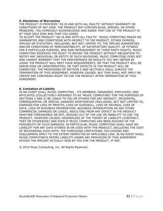 StudioBLADE Generation 3 Keyboard Production Station 85 | P a g e
5. Disclaimer of Warranties
THE PRODUCT IS PROVIDED "AS IS AND WITH ALL FAULTS" WITHOUT WARRANTY OR
CONDITIONS OF ANY KIND. THE PRODUCT MAY CONTAIN BUGS, ERRORS, OR OTHER
PROBLEMS. YOU EXPRESSLY ACKNOWLEDGE AND AGREE THAT USE OF THE PRODUCT IS
AT YOUR SOLE RISK AND THAT YOU AGREE
TO ACCEPT THE PRODUCT "AS IS AND WITH ALL FAULTS". MUSIC COMPUTING MAKES NO
WARRANTIES AND CONDITIONS WITH RESPECT TO THE PRODUCT, EITHER EXPRESS,
IMPLIED OR STATUTORY, INCLUDING, BUT NOT LIMITED TO, THE IMPLIED WARRANTIES
AND/OR CONDITIONS OF MERCHANTABILITY, OF SATISFACTORY QUALITY, OF FITNESS
FOR A PARTICULAR PURPOSE, AND NON-INFRINGEMENT OF THIRD PARTY RIGHTS. MUSIC
COMPUTING RESERVES THE RIGHT TO REVISE THE PRODUCT WITHOUT OBLIGATION TO
NOTIFY ANY INDIVIDUAL OR ENTITY OF SUCH REVISIONS. MUSIC COMPUTING DOES NOT
AND CANNOT WARRANT THAT THE PERFORMANCE OR RESULTS YOU MAY OBTAIN BY
USING THE PRODUCT WILL MEET YOUR REQUIREMENTS, OR THAT THE PRODUCT WILL BE
ERROR-FREE OR UNINTERRUPTED, OR THAT DEFECTS IN THE PRODUCT WILL BE
CORRECTED. THE PROVISIONS OF SECTION 5 AND SECTION 6 SHALL SURVIVE THE
TERMINATION OF THIS AGREEMENT, HOWEVER CAUSED, BUT THIS SHALL NOT IMPLY OR
CREATE ANY CONTINUED RIGHT TO USE THE PRODUCT AFTER TERMINATION OF THIS
AGREEMENT.
6. Limitation of Liability
IN NO EVENT SHALL MUSIC COMPUTING , ITS MEMBERS, MANAGERS, EMPLOYEES, AND
AFFILIATES (COLLECTIVELY REFERRED TO AS "MUSIC COMPUTING" FOR THE PURPOSES OF
SECTIONS 5 AND 6) BE LIABLE TO YOU OR OTHERS FOR ANY INDIRECT, INCIDENTAL,
CONSEQUENTIAL OR SPECIAL DAMAGES WHATSOEVER (INCLUDING, BUT NOT LIMITED TO,
DAMAGES FOR LOSS OF PROFITS, LOSS OF GOODWILL, LOSS OF SAVINGS, LOSS OF
DATA, LOSS OF BUSINESS INFORMATION, BUSINESS INTERRUPTION OR ANY OTHER
COMMERCIAL DAMAGES OR LOSES), RESULTING FROM ANY DEFECT IN THE PRODUCT
WHETHER FORESEEABLE OR NOT, ARISING OUT OF THE USE OR INABILITY TO USE THE
PRODUCT, HOWEVER CAUSED, REGARDLESS OF THE THEORY OF LIABILITY (CONTRACT,
TORT OR OTHERWISE) AND EVEN IF MUSIC COMPUTING HAS BEEN ADVISED OF THE
POSSIBILITY OF SUCH DAMAGES. IN PARTICULAR, MUSIC COMPUTING SHALL HAVE NO
LIABILITY FOR ANY DATA STORED IN OR USED WITH THE PRODUCT, INCLUDING THE COST
OF RECOVERING SUCH DATA. THE FOREGOING LIMITATIONS, EXCLUSIONS AND
DISCLAIMERS APPLY TO THE EXTENT PERMITTED BY APPLICABLE LAW. IN NO EVENT SHALL
MUSIC COMPUTING'S ENTIRE LIABILITY UNDER ANY PROVISION OF THIS AGREEMENT
EXCEED THE AMOUNT ACTUALLY PAID BY YOU FOR THE PRODUCT, IF ANY.
© 2010 Music Computing, Inc. All Rights Reserved.
 