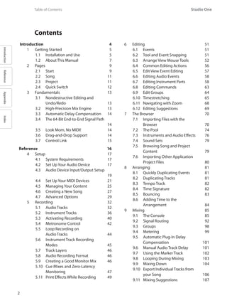 IntroductionReferenceAppendixIndex
Studio One
2
	 Contents
Introduction	 4
1	 Getting Started	 5
1.1 	 Installation and Use 	 5
1.2 	 About This Manual	 7
2 	 Pages	 9
2.1 	 Start	 9
2.2 	 Song	 11
2.3 	 Project	 11
2.4 	 Quick Switch	 12
3	 Fundamentals	 13
3.1 	 Nondestructive Editing and
	 Undo/Redo	 13
3.2 	 High-Precision Mix Engine	 13
3.3 	 Automatic Delay Compensation	 14
3.4 	 The 64-Bit End-to-End Signal Path 	
14
3.5 	 Look Mom, No MIDI!	 14
3.6 	 Drag-and-Drop Support	 14
3.7 	 Control Link 	 15
Reference	 16
4	 Setup	 17
4.1 	 System Requirements	 17
4.2 	 Set Up Your Audio Device	 17
4.3 	 Audio Device Input/Output Setup	
19
4.4 	 Set Up Your MIDI Devices	 21
4.5 	 Managing Your Content	 25
4.6 	 Creating a New Song	 27
4.7 	 Advanced Options	 29
5	 Recording	 32
5.1 	 Audio Tracks	 32
5.2 	 Instrument Tracks	 36
5.3 	 Activating Recording	 40
5.4 	 Metronome Control	 42
5.5 	 Loop Recording on
	 Audio Tracks	 44
5.6 	 Instrument Track Recording
	 Modes	 45
5.7 	 Track Layers		 46
5.8 	 Audio Recording Format	 46
5.9 	 Creating a Good Monitor Mix	 46
5.10 	 Cue Mixes and Zero-Latency
	 Monitoring	 47
5.11 	 Print Effects While Recording	 49
6	 Editing	 51
6.1 	 Events	 51
6.2 	 Tool and Event Snapping	 51
6.3 	 Arrange View Mouse Tools	 52
6.4 	 Common Editing Actions	 56
6.5 	 Edit View Event Editing	 57
6.6 	 Editing Audio Events	 58
6.7 	 Editing Instrument Parts	 58
6.8 	 Editing Commands	 63
6.9 	 Edit Groups	 64
6.10 	 Timestretching	 65
6.11 	 Navigating with Zoom	 68
6.12 	 Editing Suggestions	 69
7	 The Browser	 70
7.1 	 Importing Files with the
	 Browser	 70
7.2 	 The Pool	 74
7.3 	 Instruments and Audio Effects	 76
7.4 	 Sound Sets	 79
7.5 	 Browsing Song and Project
	 Content	 79
7.6 	 Importing Other Application
	 Project Files	 80
8	 Arranging	 81
8.1 	 Quickly Duplicating Events	 81
8.2 	 Duplicating Tracks	 81
8.3 	 Tempo Track	 82
8.4 	 Time Signature	 82
8.5 	 Bouncing	 83
8.6 	 Adding Time to the
	 Arrangement	 84
9	 Mixing	 85
9.1 	 The Console	 85
9.2 	 Signal Routing 	 92
9.3 	 Groups	 98
9.4 	 Metering	 99
9.5 	 Automatic Plug-In Delay
	 Compensation	 101
9.6 	 Manual Audio Track Delay	 101
9.7 	 Using the Marker Track	 102
9.8 	 Looping During Mixing	 103
9.9 	 Mixing Down	 104
9.10 	 Export Individual Tracks from
	 your Song	 106
9.11 	 Mixing Suggestions	 107
	 Table of Contents
 