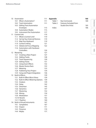 IntroductionReferenceAppendixIndex
Reference Manual
3
	 Table of Contents	
10	 Automation	 111
10.1 	 What is Automation?	 111
10.2 	 Track Automation 	 111
10.3 	 Editing Track Automation
	 Envelopes	 113
10.4 	 Automation Modes	 115
10.5 	 Instrument Part Automation	 117
11	 Control Link	 119
11.1 	 What is Control Link?	 119
11.2 	 Set Up Your External Devices	 119
11.3 	 Map Your Keyboard	 119
11.4 	 Control Linking	 121
11.5 	 Global and Focus Mapping	 122
11.6 	 Automation with Hardware
	 Controllers	 124
12	 Mastering	 127
12.1 	 Creating a New Project	 127
12.2 	 Adding Tracks	 128
12.3 	 Track Sequencing	 130
12.4 	 Editing Tracks	 131
12.5 	 Using Insert Effects 	 132
12.6 	 Master Device Rack	 133
12.7 	 Metering	 133
12.8 	 Publishing Your Project	 134
12.9 	 Song and Project Integration	 136
13	 Built-In Effects	 139
13.1 	 Built-In Effect Micro Views	 139
13.2 	 Built-In Effect Metering Options	 139
13.3 	 Analysis	 139
13.4 	 Delay	 142
13.5 	 Distortion	 145
13.6 	 Dynamics	 147
13.7 	 Mastering 	 152
13.8 	 Mixing	 154
13.9 	 Modulation	 157
13.10 	Reverb	 162
13.11 	Pipeline:	 164
14:	 Built-in Virtual Instruments	 167
14.1 	 SampleOne	 167
14.2 	 Impact	 171
14.3 	 Presence	 174
14.4 	 Mojito	 177
Appendix	 180
Table 1	 Key Commands	 180
Table 2	 Features Excluded from
		 Studio One Artist	 185
Index	 186
 