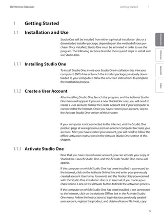Reference Manual
5
IntroductionReferenceAppendixIndex
1	 Getting Started
1.1 	 Installation and Use
Studio One will be installed from either a physical installation disc or a
downloaded installer package, depending on the method of your pur-
chase. Once installed, Studio One must be activated in order to use the
program. The following sections describe the required steps to install and
use Studio One.
1.1.1 	 Installing Studio One
To install Studio One, insert your Studio One installation disc into your
computer’s DVD drive or launch the installer package previously down-
loaded to your computer. Follow the onscreen instructions to complete
the installation process.
1.1.2 	 Create a User Account
After installing Studio One, launch the program, and the Activate Studio
One menu will appear. If you are a new Studio One user, you will need to
create a user account. Follow the Create Account link if your computer is
connected to the Internet. Once you have created your account, skip to
the Activate Studio One section of this chapter.
If your computer is not connected to the Internet, visit the Studio One
product page at www.presonus.com on another computer to create your
account. After you have created your account, you will need to follow the
offline-activation instructions in the Activate Studio One section of this
chapter.
1.1.3	 Activate Studio One
Now that you have created a user account, you can activate your copy of
Studio One. Launch Studio One, and the Activate Studio One menu will
appear.
If the computer on which Studio One has been installed is connected to
the Internet, click on the Activate Online link and enter your previously
created account Username, Password, and the Product Key you received
with the Studio One installation disc or in an email, if you made a pur-
chase online. Click on the Activate button to finish the activation process.
If the computer on which Studio One has been installed is not connected
to the Internet, click on the Activate Offline link in the Activate Studio
One menu. Follow the instructions to log in to your previously created
user account, register the product, and obtain a license file. Next, copy
	 Getting Started	 1
 