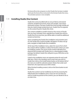 Studio One
6
IntroductionReferenceAppendixIndex
1	 Getting Started
the license file to the computer on which Studio One has been installed
and locate the license file as instructed in the Activate Studio One menu.
The activation process is now complete.
1.14	 Installing Studio One Content
Studio One comes bundled with an array of demo and tutorial
material, sampled instruments, loops and samples, and unique
third-party content. The basic Studio One Artist bundle includes all
that you need to begin producing music. Studio One Pro expands
on the content found in Studio One Artist.
The content available to install is based on the version of Studio
One you have activated. If you upgrade from Studio One Artist to
Studio One Pro at any time, you will be able to install the additional
content at that time.
Upon completing the Studio One installation and activation proc-​
ess, the Studio One Content Installer will appear. If it does not ap-
pear, navigate to Help/Studio One Installation.
At the top of the installation menu, select the source from which
the content will be installed, as well as the location where you wish
to install the content. The source of the content will either be a
physical DVD included with Studio One or a downloaded installer
package. By default, Studio One will point to your DVD drive as the
content source.
Listed in the installation menu are separate entries for each avail-
able item. Click in the checkbox next to each item you wish to
install, then click on the Install Packets button at the bottom left of
the menu to install the selected content. Notice that under each
listed item, the expected source DVD is listed.
When finished installing content, click on the Done button to exit
the menu.
Studio One content can be installed at any time by accessing the
Help/Studio One Installation menu. If you are not sure that you
want to install any portion of the content, you can decide to do so
at a later time.
 