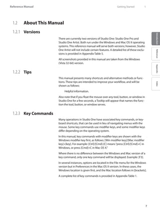 Reference Manual
7
IntroductionReferenceAppendixIndex
1.2 	 About This Manual
1.2.1 	 Versions
There are currently two versions of Studio One: Studio One Pro and
Studio One Artist. Both run under the Windows and Mac OS X operating
systems. This reference manual will serve both versions; however, Studio
One Artist will not include certain features. A detailed list of these exclu-
sions is provided in Appendix Table 5.
All screenshots provided in this manual are taken from the Windows
(Vista 32-bit) version.
1.2.2 	 Tips
This manual presents many shortcuts and alternative methods or func-
tions. These tips are intended to improve your workflow, and will be
shown as follows:
	 Helpful information.
Also note that if you float the mouse over any tool, button, or window in
Studio One for a few seconds, a Tooltip will appear that names the func-
tion the tool, button, or window serves.
1.2.3 	 Key Commands
Many operations in Studio One have associated key commands, or key-
board shortcuts, that can be used in lieu of navigating menus with the
mouse. Some key commands use modifier keys, and some modifier keys
differ depending on the operating system.
In this manual, key commands with modifier keys are shown with the
Windows modifier key first, as follows: [Win modifier key]/[Mac modifier
key]+[key]. For example: [Ctrl]/[Cmd]-[C] means“press [Ctrl]/[Cmd]+C in
Windows, or press [Cmd]+C in Mac OS X.”
Where there is no difference between the Windows and Mac version of a
key command, only one key command will be displayed. Example: [F3].
In several instances, options are located in the File menu for the Windows
version but in Preferences in the Mac OS X version. In these cases, the
Windows location is given first, and the Mac location follows in [brackets].
A complete list of key commands is provided in Appendix Table 1.
	 Getting Started	 1
 