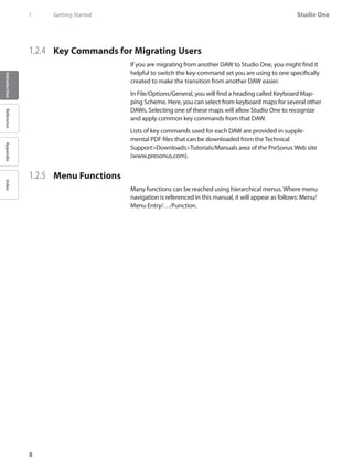 Studio One
8
IntroductionReferenceAppendixIndex
1	 Getting Started
1.2.4 	 Key Commands for Migrating Users
If you are migrating from another DAW to Studio One, you might find it
helpful to switch the key-command set you are using to one specifically
created to make the transition from another DAW easier.
In File/Options/General, you will find a heading called Keyboard Map-
ping Scheme. Here, you can select from keyboard maps for several other
DAWs. Selecting one of these maps will allow Studio One to recognize
and apply common key commands from that DAW.
Lists of key commands used for each DAW are provided in supple-
mental PDF files that can be downloaded from the Technical
Support>Downloads>Tutorials/Manuals area of the PreSonus Web site
(www.presonus.com).
1.2.5 	 Menu Functions
Many functions can be reached using hierarchical menus. Where menu
navigation is referenced in this manual, it will appear as follows: Menu/
Menu Entry/…/Function.
 