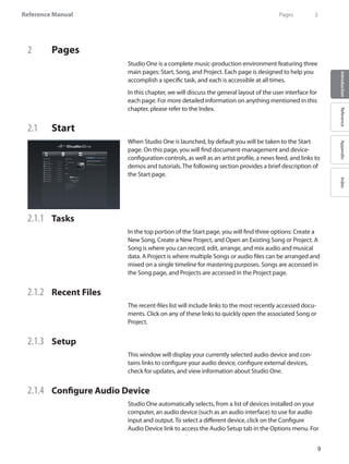 Reference Manual
9
IntroductionReferenceAppendixIndex
2 	 Pages
Studio One is a complete music-production environment featuring three
main pages: Start, Song, and Project. Each page is designed to help you
accomplish a specific task, and each is accessible at all times.
In this chapter, we will discuss the general layout of the user interface for
each page. For more detailed information on anything mentioned in this
chapter, please refer to the Index.
2.1 	 Start
When Studio One is launched, by default you will be taken to the Start
page. On this page, you will find document-management and device-
configuration controls, as well as an artist profile, a news feed, and links to
demos and tutorials. The following section provides a brief description of
the Start page.
2.1.1 	 Tasks
In the top portion of the Start page, you will find three options: Create a
New Song, Create a New Project, and Open an Existing Song or Project. A
Song is where you can record, edit, arrange, and mix audio and musical
data. A Project is where multiple Songs or audio files can be arranged and
mixed on a single timeline for mastering purposes. Songs are accessed in
the Song page, and Projects are accessed in the Project page.
2.1.2 	 Recent Files
The recent-files list will include links to the most recently accessed docu-
ments. Click on any of these links to quickly open the associated Song or
Project.
2.1.3 	 Setup
This window will display your currently selected audio device and con-
tains links to configure your audio device, configure external devices,
check for updates, and view information about Studio One.
2.1.4 	 Configure Audio Device
Studio One automatically selects, from a list of devices installed on your
computer, an audio device (such as an audio interface) to use for audio
input and output. To select a different device, click on the Configure
Audio Device link to access the Audio Setup tab in the Options menu. For
	 Pages	 2
 