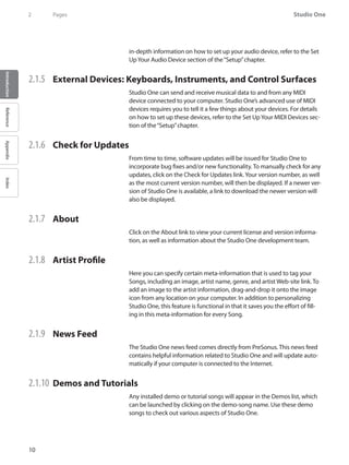 Studio One
10
IntroductionReferenceAppendixIndex
2	 Pages
in-depth information on how to set up your audio device, refer to the Set
UpYour Audio Device section of the“Setup”chapter.
2.1.5 	 External Devices: Keyboards, Instruments, and Control Surfaces
Studio One can send and receive musical data to and from any MIDI
device connected to your computer. Studio One’s advanced use of MIDI
devices requires you to tell it a few things about your devices. For details
on how to set up these devices, refer to the Set UpYour MIDI Devices sec-
tion of the“Setup”chapter.
2.1.6 	 Check for Updates
From time to time, software updates will be issued for Studio One to
incorporate bug fixes and/or new functionality. To manually check for any
updates, click on the Check for Updates link.Your version number, as well
as the most current version number, will then be displayed. If a newer ver-
sion of Studio One is available, a link to download the newer version will
also be displayed.
2.1.7 	 About
Click on the About link to view your current license and version informa-
tion, as well as information about the Studio One development team.
2.1.8 	 Artist Profile
Here you can specify certain meta-information that is used to tag your
Songs, including an image, artist name, genre, and artist Web-site link. To
add an image to the artist information, drag-and-drop it onto the image
icon from any location on your computer. In addition to personalizing
Studio One, this feature is functional in that it saves you the effort of fill-
ing in this meta-information for every Song.
2.1.9 	 News Feed
The Studio One news feed comes directly from PreSonus. This news feed
contains helpful information related to Studio One and will update auto-
matically if your computer is connected to the Internet.
2.1.10 	Demos and Tutorials
Any installed demo or tutorial songs will appear in the Demos list, which
can be launched by clicking on the demo-song name. Use these demo
songs to check out various aspects of Studio One.
 