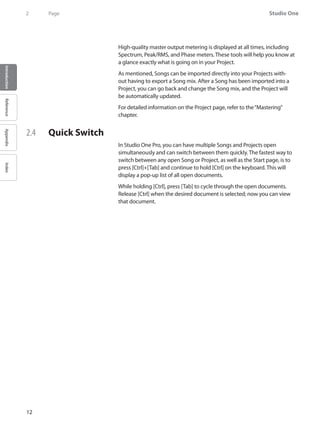 Studio One
12
IntroductionReferenceAppendixIndex
2	 Page
High-quality master output metering is displayed at all times, including
Spectrum, Peak/RMS, and Phase meters. These tools will help you know at
a glance exactly what is going on in your Project.
As mentioned, Songs can be imported directly into your Projects with-
out having to export a Song mix. After a Song has been imported into a
Project, you can go back and change the Song mix, and the Project will
be automatically updated.
For detailed information on the Project page, refer to the“Mastering”
chapter.
2.4 	 Quick Switch
In Studio One Pro, you can have multiple Songs and Projects open
simultaneously and can switch between them quickly. The fastest way to
switch between any open Song or Project, as well as the Start page, is to
press [Ctrl]+[Tab] and continue to hold [Ctrl] on the keyboard. This will
display a pop-up list of all open documents.
While holding [Ctrl], press [Tab] to cycle through the open documents.
Release [Ctrl] when the desired document is selected; now you can view
that document.
 