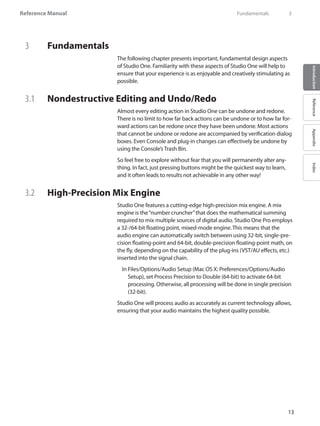 Reference Manual
13
IntroductionReferenceAppendixIndex
3	 Fundamentals
The following chapter presents important, fundamental design aspects
of Studio One. Familiarity with these aspects of Studio One will help to
ensure that your experience is as enjoyable and creatively stimulating as
possible.
3.1 	 Nondestructive Editing and Undo/Redo
Almost every editing action in Studio One can be undone and redone.
There is no limit to how far back actions can be undone or to how far for-
ward actions can be redone once they have been undone. Most actions
that cannot be undone or redone are accompanied by verification dialog
boxes. Even Console and plug-in changes can effectively be undone by
using the Console’s Trash Bin.
So feel free to explore without fear that you will permanently alter any-
thing. In fact, just pressing buttons might be the quickest way to learn,
and it often leads to results not achievable in any other way!
3.2 	 High-Precision Mix Engine
Studio One features a cutting-edge high-precision mix engine. A mix
engine is the“number cruncher”that does the mathematical summing
required to mix multiple sources of digital audio. Studio One Pro employs
a 32-/64-bit floating point, mixed-mode engine. This means that the
audio engine can automatically switch between using 32-bit, single-pre-
cision floating-point and 64-bit, double-precision floating-point math, on
the fly, depending on the capability of the plug-ins (VST/AU effects, etc.)
inserted into the signal chain.
	 In Files/Options/Audio Setup (Mac OS X: Preferences/Options/Audio
Setup), set Process Precision to Double (64-bit) to activate 64-bit
processing. Otherwise, all processing will be done in single precision
(32-bit).
Studio One will process audio as accurately as current technology allows,
ensuring that your audio maintains the highest quality possible.
	 Fundamentals	 3
 