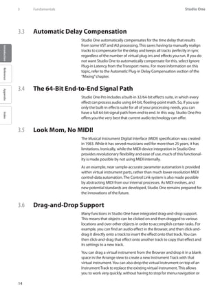 Studio One
14
IntroductionReferenceAppendixIndex
3	 Fundamentals
3.3 	 Automatic Delay Compensation
Studio One automatically compensates for the time delay that results
from some VST and AU processing. This saves having to manually realign
tracks to compensate for the delay and keeps all tracks perfectly in sync
regardless of the number of virtual plug-ins and effects you run. If you do
not want Studio One to automatically compensate for this, select Ignore
Plug-in Latency from the Transport menu. For more information on this
topic, refer to the Automatic Plug-in Delay Compensation section of the
“Mixing”chapter.
3.4 	 The 64-Bit End-to-End Signal Path
Studio One Pro includes a built-in 32/64-bit effects suite, in which every
effect can process audio using 64-bit, floating-point math. So, if you use
only the built-in effects suite for all of your processing needs, you can
have a full 64-bit signal path from end to end. In this way, Studio One Pro
offers you the very best that current audio technology can offer.
3.5 	 Look Mom, No MIDI!
The Musical Instrument Digital Interface (MIDI) specification was created
in 1983. While it has served musicians well for more than 25 years, it has
limitations. Ironically, while the MIDI-device integration in Studio One
provides revolutionary flexibility and ease of use, much of this functional-
ity is made possible by not using MIDI internally.
As an example, near sample-accurate parameter automation is provided
within virtual instrument parts, rather than much lower-resolution MIDI
control-data automation. The Control Link system is also made possible
by abstracting MIDI from our internal processes. As MIDI evolves, and
new potential standards are developed, Studio One remains prepared for
the innovations of the future.
3.6 	 Drag-and-Drop Support
Many functions in Studio One have integrated drag-and-drop support.
This means that objects can be clicked on and then dragged to various
locations and over other objects in order to accomplish certain tasks. For
example, you can find an audio effect in the Browser, and then click-and-
drag it directly onto a track to insert the effect onto that track.You can
then click-and-drag that effect onto another track to copy that effect and
its settings to a new track.
You can drag a virtual instrument from the Browser and drop it in a blank
space in the Arrange view to create a new Instrument Track with that
virtual instrument.You can also drop the virtual instrument on top of an
Instrument Track to replace the existing virtual instrument. This allows
you to work very quickly, without having to stop for menu navigation or
 