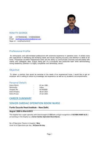Page 1
RENJITH GEORGE
Cell :+917852932360, +919650506959
Email: renjithgeorgevattamala@gmail.com
Skype id : renjithvattamla12
Professional Profile
An enthusiastic and self-motivated professional with extensive experience in operation room. A skilled nurse
who specializes in identifying and rectifying needs and issues requiring accuracy and attention to detail at all
times. Possesses excellent interpersonal skills and the ability to communicate concisely and articulately with
clients and colleagues alike. Enjoys being part of a successful and productive team while demonstrating
strong leadership potential in a highly competitive and demanding sector.
Objective
To obtain a position that would be sensitive to the needs of an experienced nurse. I would like to get an
employer who is willing to utilize my knowledge and experience as well as my academic accomplishments.
Personal Details
Date of Birth : 02 Jan 1985
Nationality : Indian
Passport No : M 5950600
Date of Expiry : 28 Jan 2015
Date of Issue : 27 Jan 2025
CAREER SUMMARY
SENIOR CARDIAC OPERATION ROOM NURSE
Fortis Escorts Heart Institute - New Delhi.
August 2009 to March2015
This hospital has a super specialty with totalstrength of 310 beds and got recognition of ISO 9001 NABH & JCI. I
am working in this hospital as a Senior Cardiac Operation RoomNurse.
No. of Operation Theatrein Hospital - Nine
Usual no of Operations per day - 24 Cases Per day
 