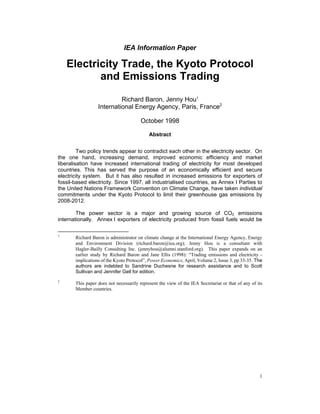 1
IEA Information Paper
Electricity Trade, the Kyoto Protocol
and Emissions Trading
Richard Baron, Jenny Hou1
International Energy Agency, Paris, France2
October 1998
Abstract
Two policy trends appear to contradict each other in the electricity sector. On
the one hand, increasing demand, improved economic efficiency and market
liberalisation have increased international trading of electricity for most developed
countries. This has served the purpose of an economically efficient and secure
electricity system. But it has also resulted in increased emissions for exporters of
fossil-based electricity. Since 1997, all industrialised countries, as Annex I Parties to
the United Nations Framework Convention on Climate Change, have taken individual
commitments under the Kyoto Protocol to limit their greenhouse gas emissions by
2008-2012.
The power sector is a major and growing source of CO2 emissions
internationally. Annex I exporters of electricity produced from fossil fuels would be
1
Richard Baron is administrator on climate change at the International Energy Agency, Energy
and Environment Division (richard.baron@iea.org); Jenny Hou is a consultant with
Hagler-Bailly Consulting Inc. (jennyhou@alumni.stanford.org). This paper expands on an
earlier study by Richard Baron and Jane Ellis (1998): “Trading emissions and electricity -
implications of the Kyoto Protocol”, Power Economics, April, Volume 2, Issue 3, pp 33-35. The
authors are indebted to Sandrine Duchesne for research assistance and to Scott
Sullivan and Jennifer Gell for edition.
2
This paper does not necessarily represent the view of the IEA Secretariat or that of any of its
Member countries.
 